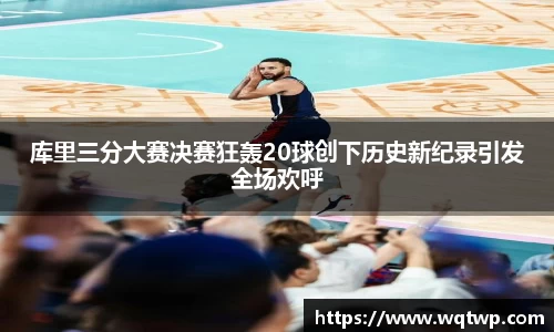 库里三分大赛决赛狂轰20球创下历史新纪录引发全场欢呼